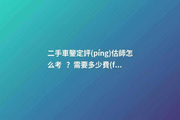 二手車鑒定評(píng)估師怎么考？需要多少費(fèi)用？